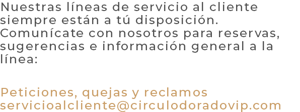 Nuestras líneas de servicio al cliente siempre están a tú disposición. Comunícate con nosotros para reservas, sugerencias e información general a la línea: Peticiones, quejas y reclamos servicioalcliente@circulodoradovip.com